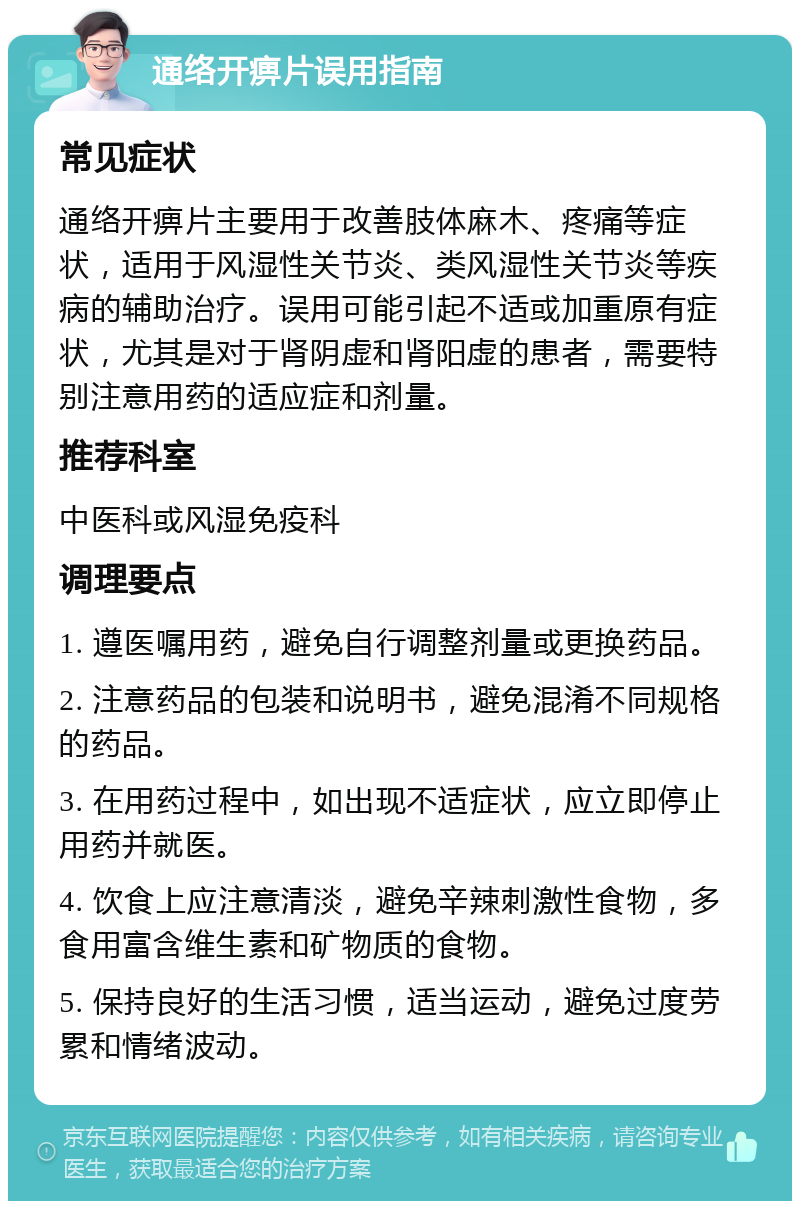 通络开痹片误用指南 常见症状 通络开痹片主要用于改善肢体麻木、疼痛等症状，适用于风湿性关节炎、类风湿性关节炎等疾病的辅助治疗。误用可能引起不适或加重原有症状，尤其是对于肾阴虚和肾阳虚的患者，需要特别注意用药的适应症和剂量。 推荐科室 中医科或风湿免疫科 调理要点 1. 遵医嘱用药，避免自行调整剂量或更换药品。 2. 注意药品的包装和说明书，避免混淆不同规格的药品。 3. 在用药过程中，如出现不适症状，应立即停止用药并就医。 4. 饮食上应注意清淡，避免辛辣刺激性食物，多食用富含维生素和矿物质的食物。 5. 保持良好的生活习惯，适当运动，避免过度劳累和情绪波动。