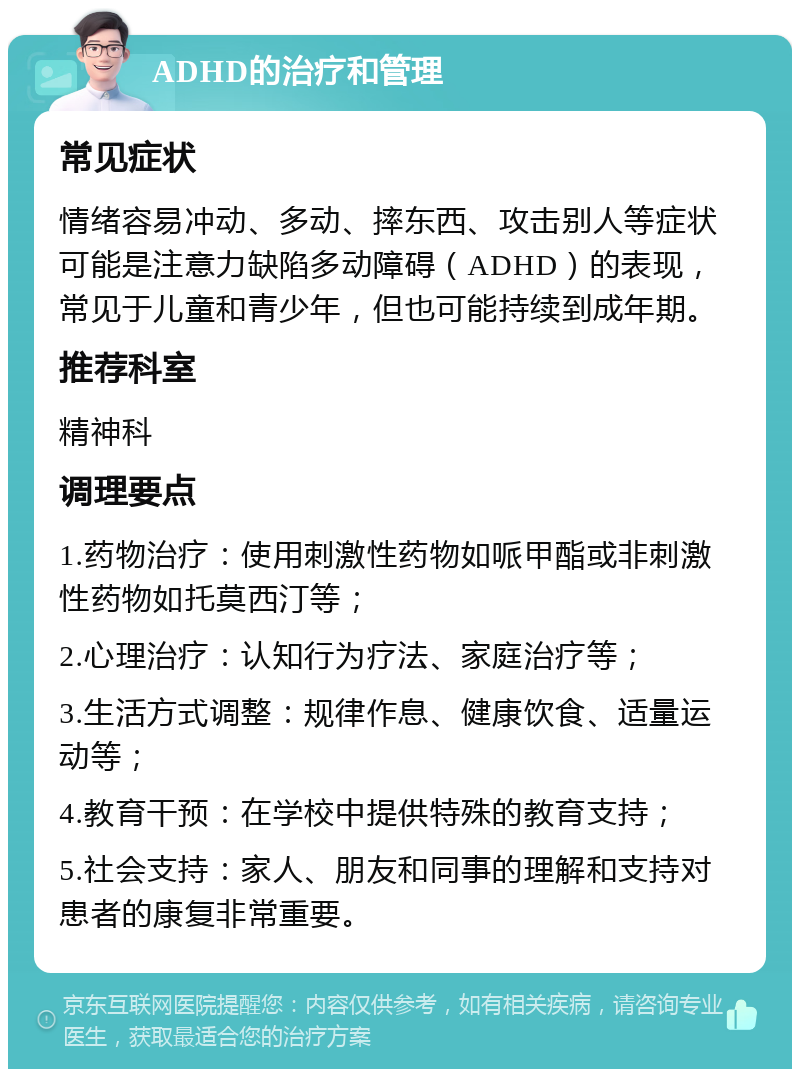 ADHD的治疗和管理 常见症状 情绪容易冲动、多动、摔东西、攻击别人等症状可能是注意力缺陷多动障碍（ADHD）的表现，常见于儿童和青少年，但也可能持续到成年期。 推荐科室 精神科 调理要点 1.药物治疗：使用刺激性药物如哌甲酯或非刺激性药物如托莫西汀等； 2.心理治疗：认知行为疗法、家庭治疗等； 3.生活方式调整：规律作息、健康饮食、适量运动等； 4.教育干预：在学校中提供特殊的教育支持； 5.社会支持：家人、朋友和同事的理解和支持对患者的康复非常重要。