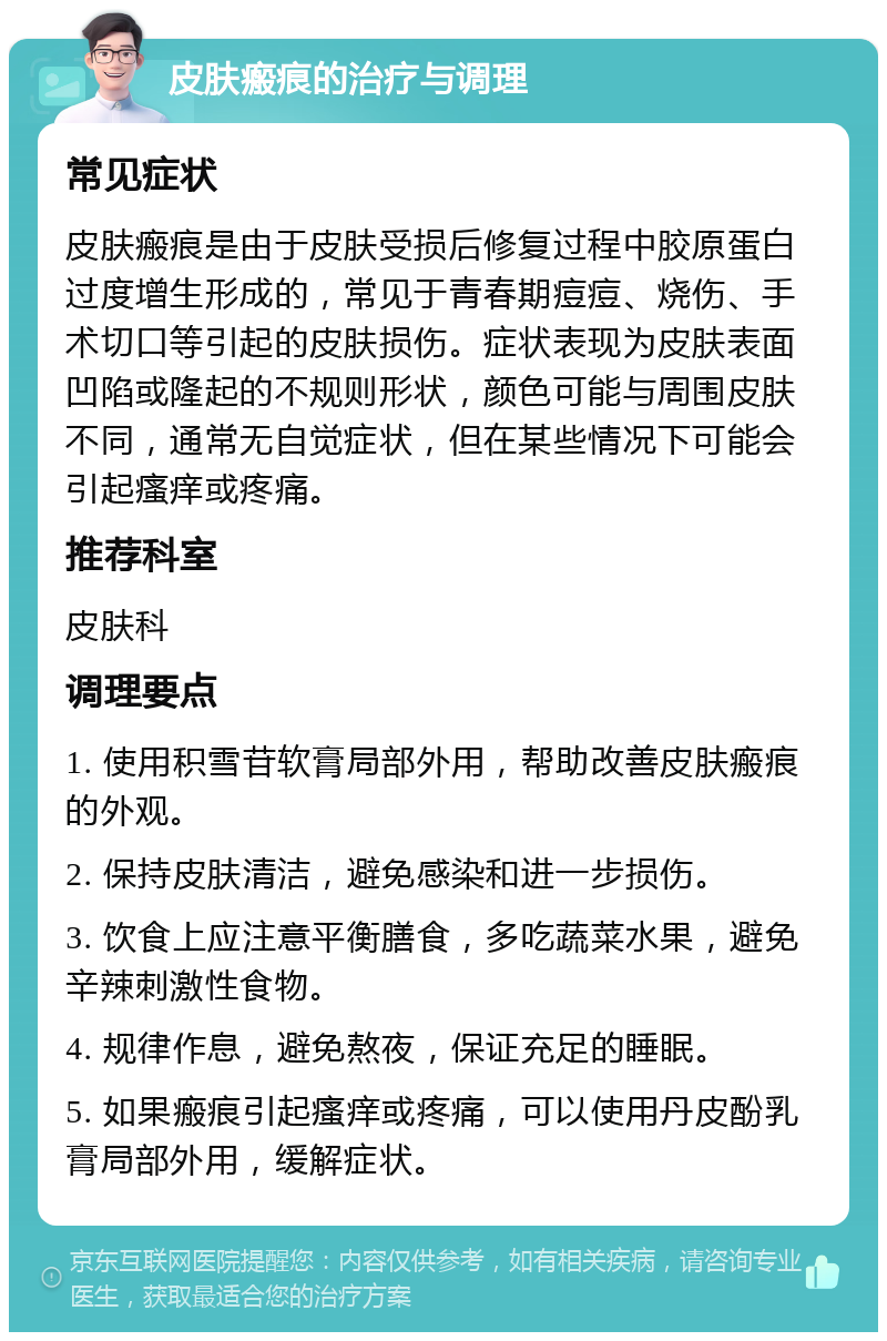 皮肤瘢痕的治疗与调理 常见症状 皮肤瘢痕是由于皮肤受损后修复过程中胶原蛋白过度增生形成的，常见于青春期痘痘、烧伤、手术切口等引起的皮肤损伤。症状表现为皮肤表面凹陷或隆起的不规则形状，颜色可能与周围皮肤不同，通常无自觉症状，但在某些情况下可能会引起瘙痒或疼痛。 推荐科室 皮肤科 调理要点 1. 使用积雪苷软膏局部外用，帮助改善皮肤瘢痕的外观。 2. 保持皮肤清洁，避免感染和进一步损伤。 3. 饮食上应注意平衡膳食，多吃蔬菜水果，避免辛辣刺激性食物。 4. 规律作息，避免熬夜，保证充足的睡眠。 5. 如果瘢痕引起瘙痒或疼痛，可以使用丹皮酚乳膏局部外用，缓解症状。