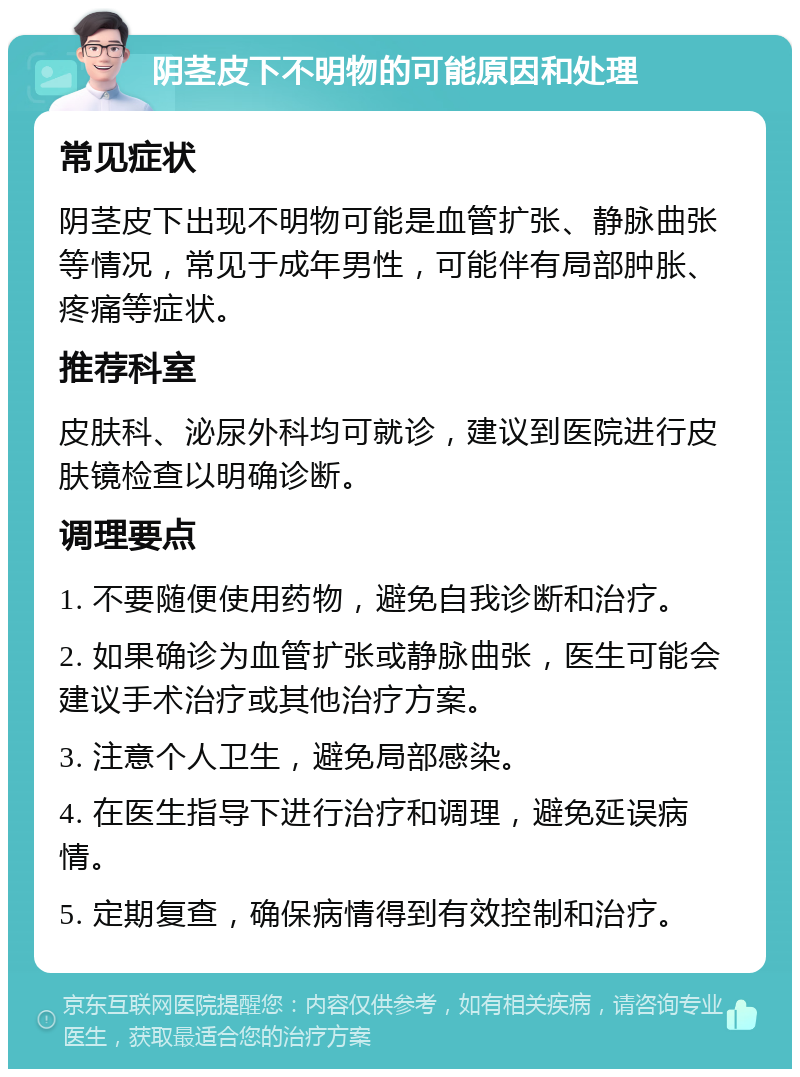 阴茎皮下不明物的可能原因和处理 常见症状 阴茎皮下出现不明物可能是血管扩张、静脉曲张等情况，常见于成年男性，可能伴有局部肿胀、疼痛等症状。 推荐科室 皮肤科、泌尿外科均可就诊，建议到医院进行皮肤镜检查以明确诊断。 调理要点 1. 不要随便使用药物，避免自我诊断和治疗。 2. 如果确诊为血管扩张或静脉曲张，医生可能会建议手术治疗或其他治疗方案。 3. 注意个人卫生，避免局部感染。 4. 在医生指导下进行治疗和调理，避免延误病情。 5. 定期复查，确保病情得到有效控制和治疗。