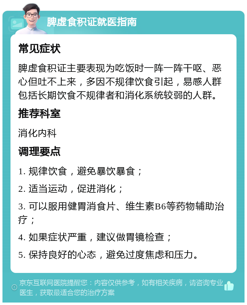 脾虚食积证就医指南 常见症状 脾虚食积证主要表现为吃饭时一阵一阵干呕、恶心但吐不上来，多因不规律饮食引起，易感人群包括长期饮食不规律者和消化系统较弱的人群。 推荐科室 消化内科 调理要点 1. 规律饮食，避免暴饮暴食； 2. 适当运动，促进消化； 3. 可以服用健胃消食片、维生素B6等药物辅助治疗； 4. 如果症状严重，建议做胃镜检查； 5. 保持良好的心态，避免过度焦虑和压力。