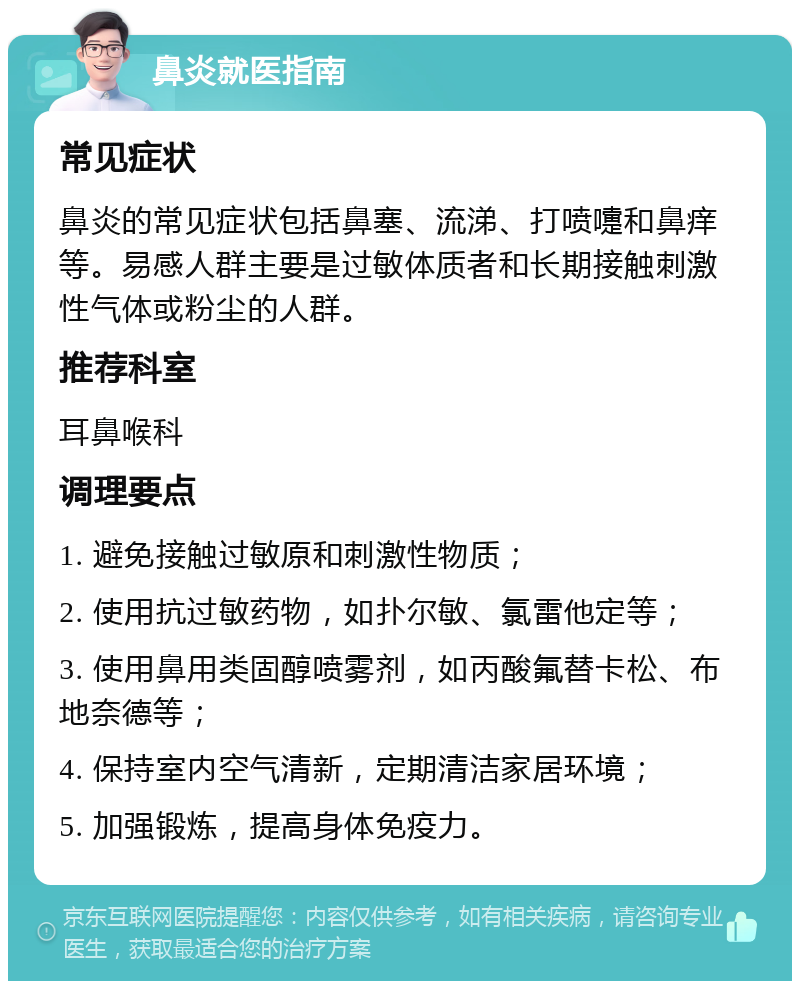 鼻炎就医指南 常见症状 鼻炎的常见症状包括鼻塞、流涕、打喷嚏和鼻痒等。易感人群主要是过敏体质者和长期接触刺激性气体或粉尘的人群。 推荐科室 耳鼻喉科 调理要点 1. 避免接触过敏原和刺激性物质； 2. 使用抗过敏药物，如扑尔敏、氯雷他定等； 3. 使用鼻用类固醇喷雾剂，如丙酸氟替卡松、布地奈德等； 4. 保持室内空气清新，定期清洁家居环境； 5. 加强锻炼，提高身体免疫力。