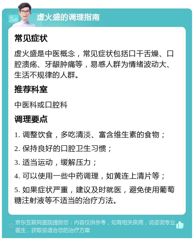 虚火盛的调理指南 常见症状 虚火盛是中医概念，常见症状包括口干舌燥、口腔溃疡、牙龈肿痛等，易感人群为情绪波动大、生活不规律的人群。 推荐科室 中医科或口腔科 调理要点 1. 调整饮食，多吃清淡、富含维生素的食物； 2. 保持良好的口腔卫生习惯； 3. 适当运动，缓解压力； 4. 可以使用一些中药调理，如黄连上清片等； 5. 如果症状严重，建议及时就医，避免使用葡萄糖注射液等不适当的治疗方法。