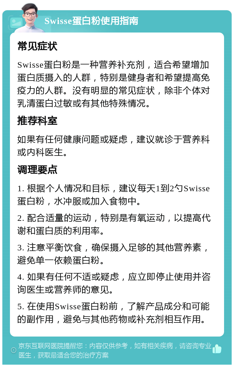 Swisse蛋白粉使用指南 常见症状 Swisse蛋白粉是一种营养补充剂，适合希望增加蛋白质摄入的人群，特别是健身者和希望提高免疫力的人群。没有明显的常见症状，除非个体对乳清蛋白过敏或有其他特殊情况。 推荐科室 如果有任何健康问题或疑虑，建议就诊于营养科或内科医生。 调理要点 1. 根据个人情况和目标，建议每天1到2勺Swisse蛋白粉，水冲服或加入食物中。 2. 配合适量的运动，特别是有氧运动，以提高代谢和蛋白质的利用率。 3. 注意平衡饮食，确保摄入足够的其他营养素，避免单一依赖蛋白粉。 4. 如果有任何不适或疑虑，应立即停止使用并咨询医生或营养师的意见。 5. 在使用Swisse蛋白粉前，了解产品成分和可能的副作用，避免与其他药物或补充剂相互作用。