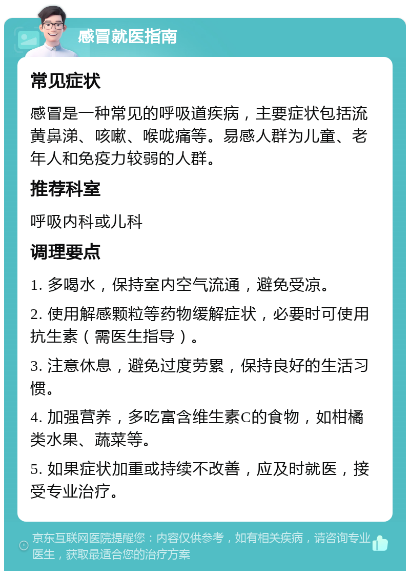 感冒就医指南 常见症状 感冒是一种常见的呼吸道疾病，主要症状包括流黄鼻涕、咳嗽、喉咙痛等。易感人群为儿童、老年人和免疫力较弱的人群。 推荐科室 呼吸内科或儿科 调理要点 1. 多喝水，保持室内空气流通，避免受凉。 2. 使用解感颗粒等药物缓解症状，必要时可使用抗生素（需医生指导）。 3. 注意休息，避免过度劳累，保持良好的生活习惯。 4. 加强营养，多吃富含维生素C的食物，如柑橘类水果、蔬菜等。 5. 如果症状加重或持续不改善，应及时就医，接受专业治疗。