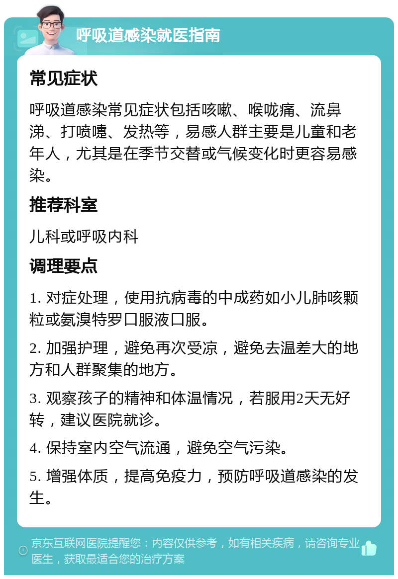 呼吸道感染就医指南 常见症状 呼吸道感染常见症状包括咳嗽、喉咙痛、流鼻涕、打喷嚏、发热等，易感人群主要是儿童和老年人，尤其是在季节交替或气候变化时更容易感染。 推荐科室 儿科或呼吸内科 调理要点 1. 对症处理，使用抗病毒的中成药如小儿肺咳颗粒或氨溴特罗口服液口服。 2. 加强护理，避免再次受凉，避免去温差大的地方和人群聚集的地方。 3. 观察孩子的精神和体温情况，若服用2天无好转，建议医院就诊。 4. 保持室内空气流通，避免空气污染。 5. 增强体质，提高免疫力，预防呼吸道感染的发生。