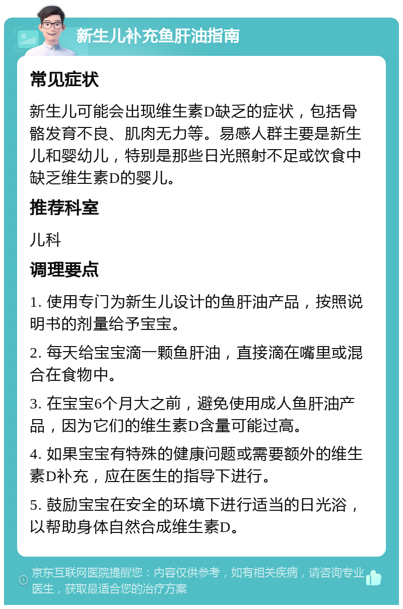 新生儿补充鱼肝油指南 常见症状 新生儿可能会出现维生素D缺乏的症状，包括骨骼发育不良、肌肉无力等。易感人群主要是新生儿和婴幼儿，特别是那些日光照射不足或饮食中缺乏维生素D的婴儿。 推荐科室 儿科 调理要点 1. 使用专门为新生儿设计的鱼肝油产品，按照说明书的剂量给予宝宝。 2. 每天给宝宝滴一颗鱼肝油，直接滴在嘴里或混合在食物中。 3. 在宝宝6个月大之前，避免使用成人鱼肝油产品，因为它们的维生素D含量可能过高。 4. 如果宝宝有特殊的健康问题或需要额外的维生素D补充，应在医生的指导下进行。 5. 鼓励宝宝在安全的环境下进行适当的日光浴，以帮助身体自然合成维生素D。