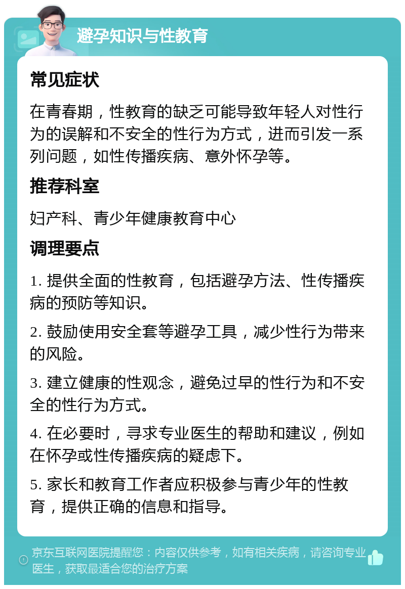 避孕知识与性教育 常见症状 在青春期，性教育的缺乏可能导致年轻人对性行为的误解和不安全的性行为方式，进而引发一系列问题，如性传播疾病、意外怀孕等。 推荐科室 妇产科、青少年健康教育中心 调理要点 1. 提供全面的性教育，包括避孕方法、性传播疾病的预防等知识。 2. 鼓励使用安全套等避孕工具，减少性行为带来的风险。 3. 建立健康的性观念，避免过早的性行为和不安全的性行为方式。 4. 在必要时，寻求专业医生的帮助和建议，例如在怀孕或性传播疾病的疑虑下。 5. 家长和教育工作者应积极参与青少年的性教育，提供正确的信息和指导。