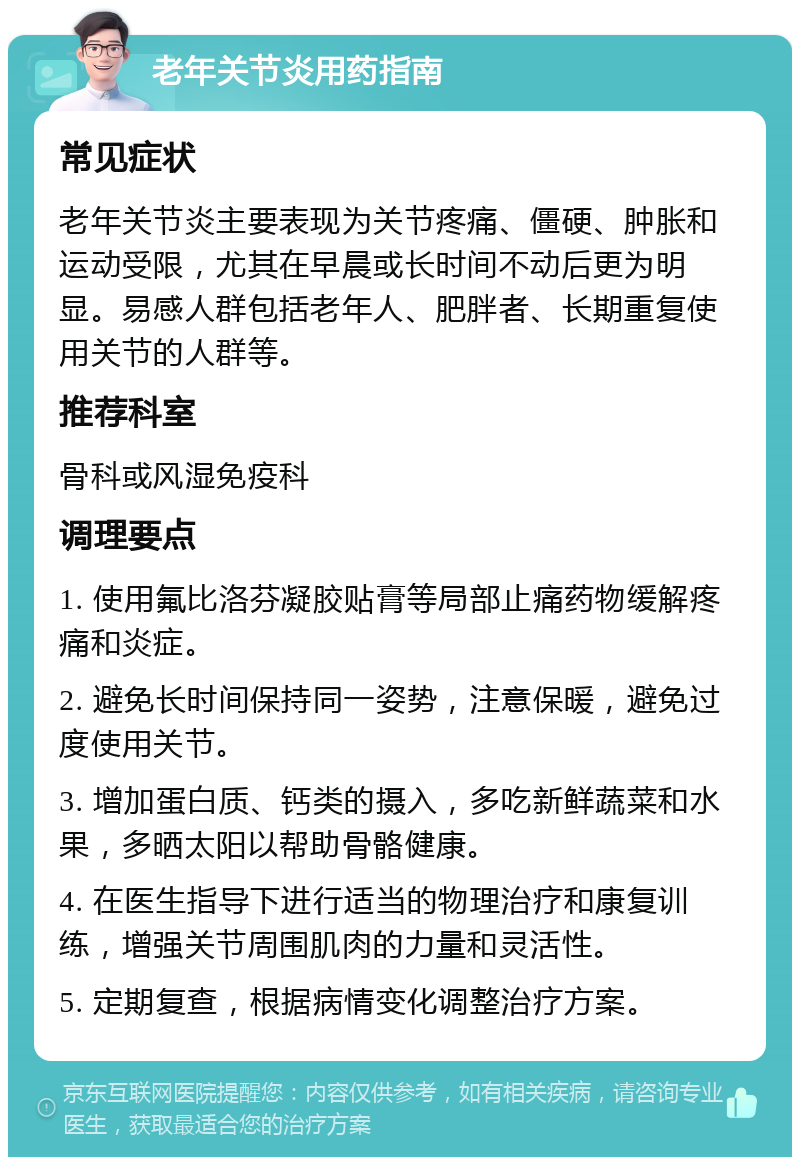 老年关节炎用药指南 常见症状 老年关节炎主要表现为关节疼痛、僵硬、肿胀和运动受限，尤其在早晨或长时间不动后更为明显。易感人群包括老年人、肥胖者、长期重复使用关节的人群等。 推荐科室 骨科或风湿免疫科 调理要点 1. 使用氟比洛芬凝胶贴膏等局部止痛药物缓解疼痛和炎症。 2. 避免长时间保持同一姿势，注意保暖，避免过度使用关节。 3. 增加蛋白质、钙类的摄入，多吃新鲜蔬菜和水果，多晒太阳以帮助骨骼健康。 4. 在医生指导下进行适当的物理治疗和康复训练，增强关节周围肌肉的力量和灵活性。 5. 定期复查，根据病情变化调整治疗方案。