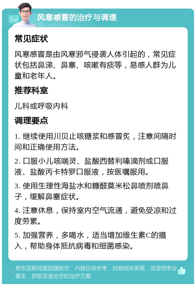 风寒感冒的治疗与调理 常见症状 风寒感冒是由风寒邪气侵袭人体引起的，常见症状包括鼻涕、鼻塞、咳嗽有痰等，易感人群为儿童和老年人。 推荐科室 儿科或呼吸内科 调理要点 1. 继续使用川贝止咳糖浆和感冒炙，注意间隔时间和正确使用方法。 2. 口服小儿咳喘灵、盐酸西替利嗪滴剂或口服液、盐酸丙卡特罗口服液，按医嘱服用。 3. 使用生理性海盐水和糠醛莫米松鼻喷剂喷鼻子，缓解鼻塞症状。 4. 注意休息，保持室内空气流通，避免受凉和过度劳累。 5. 加强营养，多喝水，适当增加维生素C的摄入，帮助身体抵抗病毒和细菌感染。