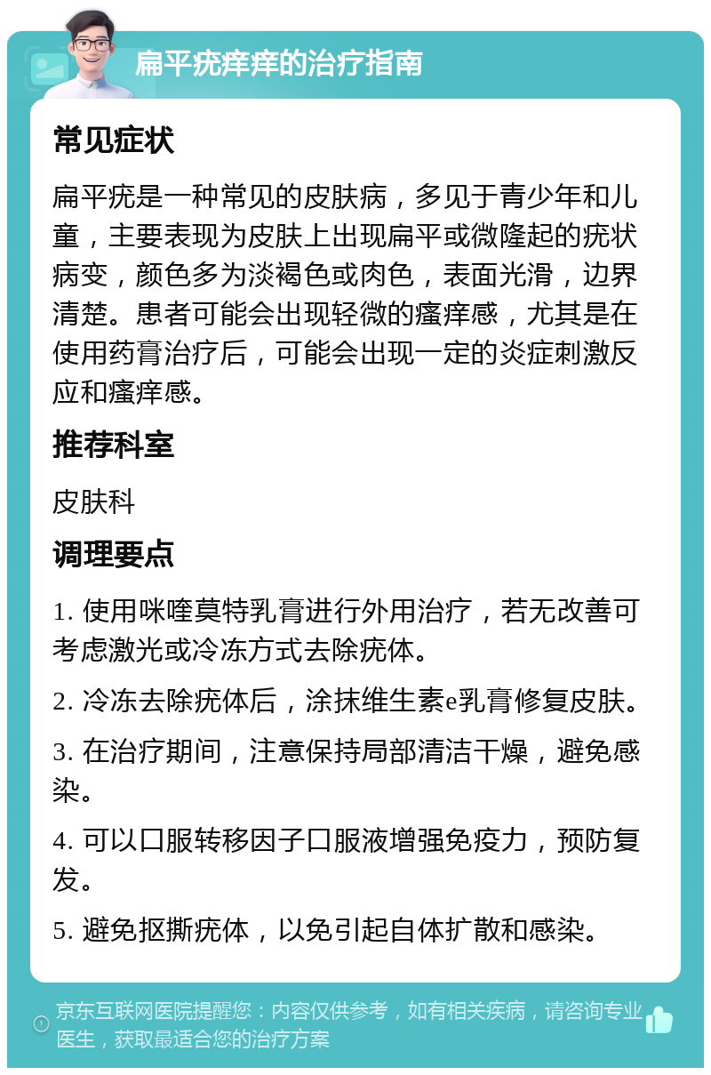 扁平疣痒痒的治疗指南 常见症状 扁平疣是一种常见的皮肤病，多见于青少年和儿童，主要表现为皮肤上出现扁平或微隆起的疣状病变，颜色多为淡褐色或肉色，表面光滑，边界清楚。患者可能会出现轻微的瘙痒感，尤其是在使用药膏治疗后，可能会出现一定的炎症刺激反应和瘙痒感。 推荐科室 皮肤科 调理要点 1. 使用咪喹莫特乳膏进行外用治疗，若无改善可考虑激光或冷冻方式去除疣体。 2. 冷冻去除疣体后，涂抹维生素e乳膏修复皮肤。 3. 在治疗期间，注意保持局部清洁干燥，避免感染。 4. 可以口服转移因子口服液增强免疫力，预防复发。 5. 避免抠撕疣体，以免引起自体扩散和感染。