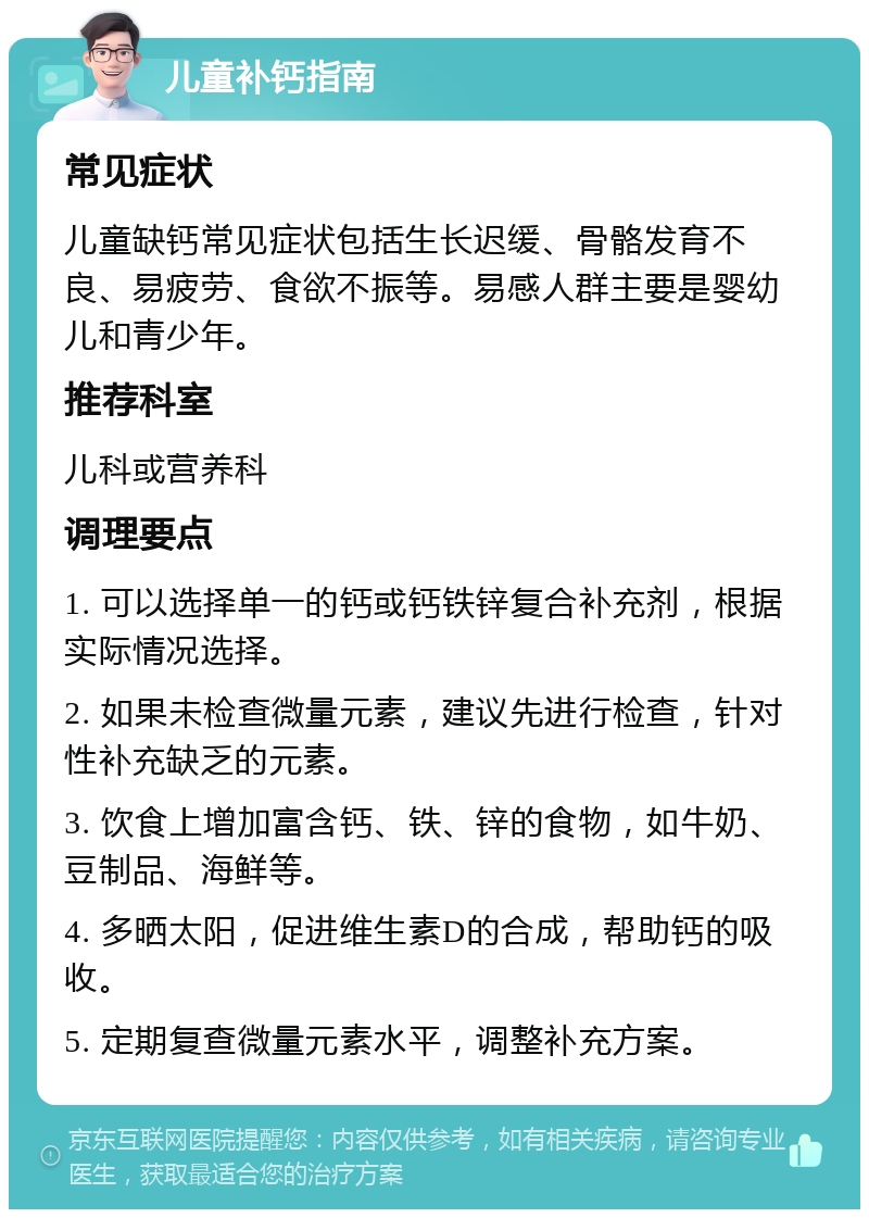 儿童补钙指南 常见症状 儿童缺钙常见症状包括生长迟缓、骨骼发育不良、易疲劳、食欲不振等。易感人群主要是婴幼儿和青少年。 推荐科室 儿科或营养科 调理要点 1. 可以选择单一的钙或钙铁锌复合补充剂，根据实际情况选择。 2. 如果未检查微量元素，建议先进行检查，针对性补充缺乏的元素。 3. 饮食上增加富含钙、铁、锌的食物，如牛奶、豆制品、海鲜等。 4. 多晒太阳，促进维生素D的合成，帮助钙的吸收。 5. 定期复查微量元素水平，调整补充方案。