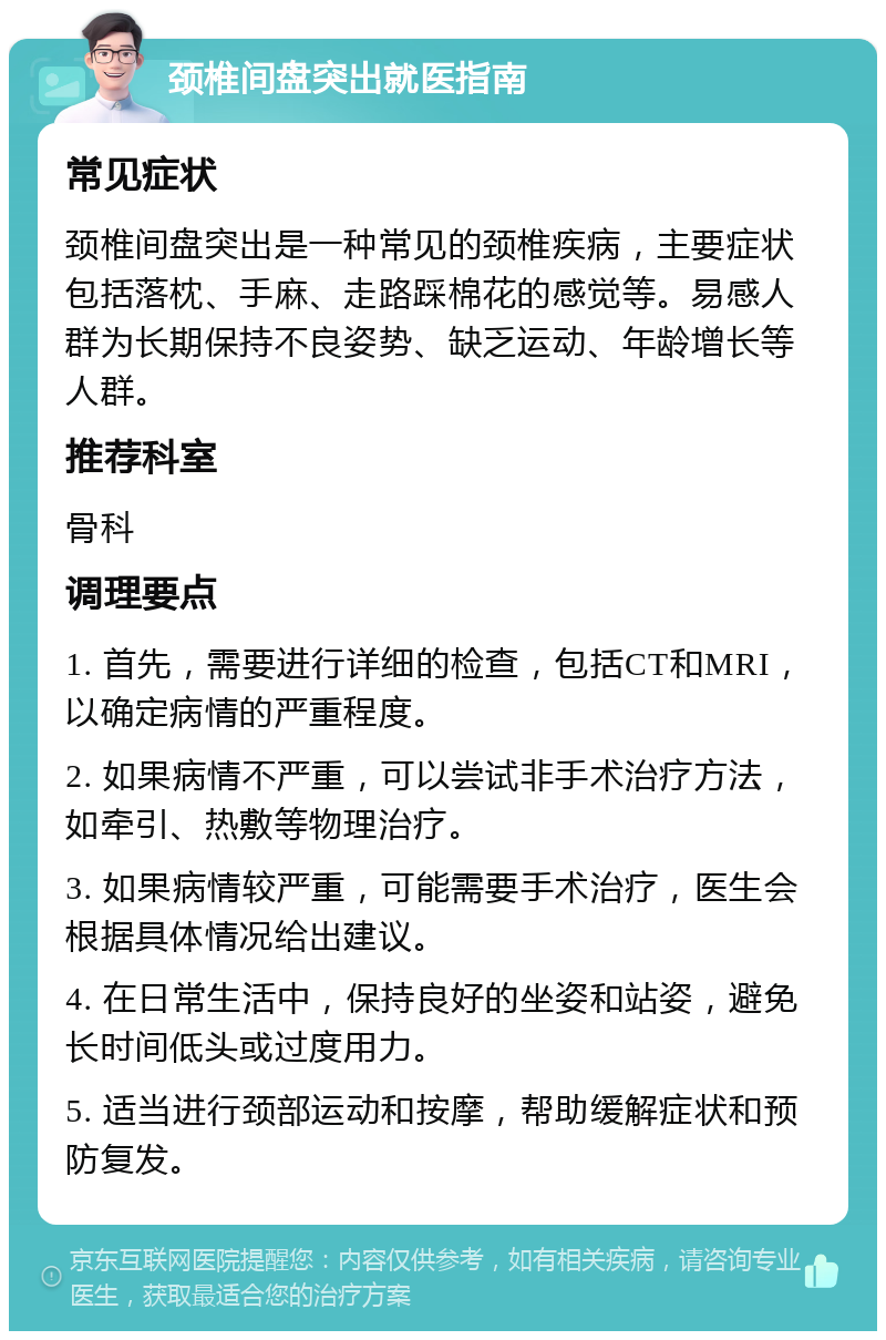 颈椎间盘突出就医指南 常见症状 颈椎间盘突出是一种常见的颈椎疾病，主要症状包括落枕、手麻、走路踩棉花的感觉等。易感人群为长期保持不良姿势、缺乏运动、年龄增长等人群。 推荐科室 骨科 调理要点 1. 首先，需要进行详细的检查，包括CT和MRI，以确定病情的严重程度。 2. 如果病情不严重，可以尝试非手术治疗方法，如牵引、热敷等物理治疗。 3. 如果病情较严重，可能需要手术治疗，医生会根据具体情况给出建议。 4. 在日常生活中，保持良好的坐姿和站姿，避免长时间低头或过度用力。 5. 适当进行颈部运动和按摩，帮助缓解症状和预防复发。