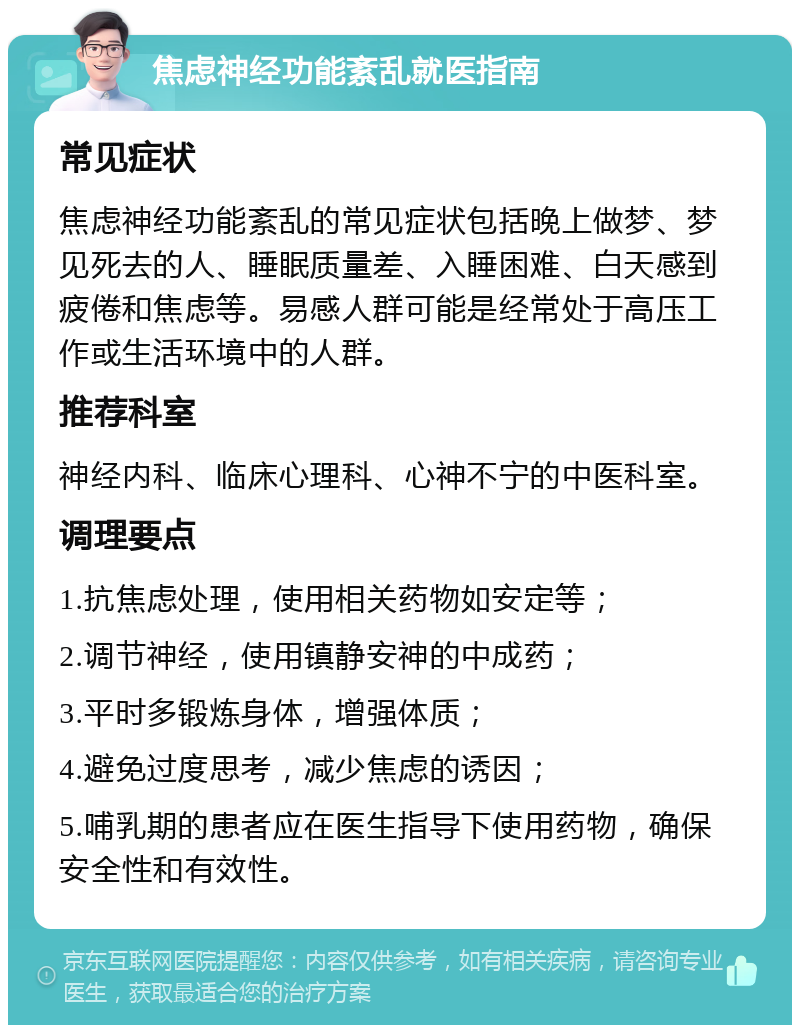 焦虑神经功能紊乱就医指南 常见症状 焦虑神经功能紊乱的常见症状包括晚上做梦、梦见死去的人、睡眠质量差、入睡困难、白天感到疲倦和焦虑等。易感人群可能是经常处于高压工作或生活环境中的人群。 推荐科室 神经内科、临床心理科、心神不宁的中医科室。 调理要点 1.抗焦虑处理，使用相关药物如安定等； 2.调节神经，使用镇静安神的中成药； 3.平时多锻炼身体，增强体质； 4.避免过度思考，减少焦虑的诱因； 5.哺乳期的患者应在医生指导下使用药物，确保安全性和有效性。