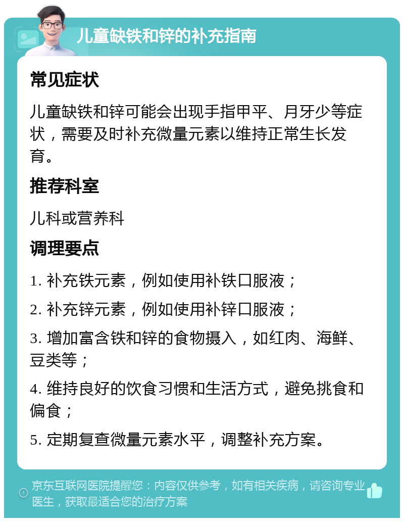 儿童缺铁和锌的补充指南 常见症状 儿童缺铁和锌可能会出现手指甲平、月牙少等症状，需要及时补充微量元素以维持正常生长发育。 推荐科室 儿科或营养科 调理要点 1. 补充铁元素，例如使用补铁口服液； 2. 补充锌元素，例如使用补锌口服液； 3. 增加富含铁和锌的食物摄入，如红肉、海鲜、豆类等； 4. 维持良好的饮食习惯和生活方式，避免挑食和偏食； 5. 定期复查微量元素水平，调整补充方案。