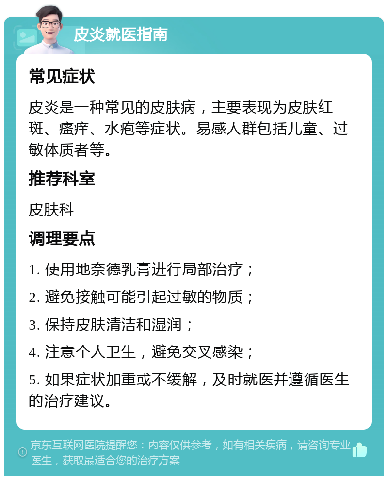 皮炎就医指南 常见症状 皮炎是一种常见的皮肤病，主要表现为皮肤红斑、瘙痒、水疱等症状。易感人群包括儿童、过敏体质者等。 推荐科室 皮肤科 调理要点 1. 使用地奈德乳膏进行局部治疗； 2. 避免接触可能引起过敏的物质； 3. 保持皮肤清洁和湿润； 4. 注意个人卫生，避免交叉感染； 5. 如果症状加重或不缓解，及时就医并遵循医生的治疗建议。