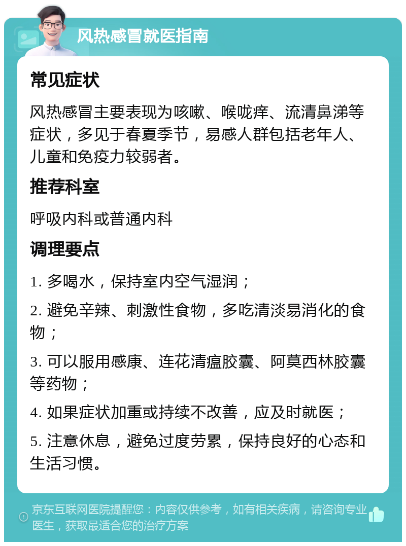 风热感冒就医指南 常见症状 风热感冒主要表现为咳嗽、喉咙痒、流清鼻涕等症状，多见于春夏季节，易感人群包括老年人、儿童和免疫力较弱者。 推荐科室 呼吸内科或普通内科 调理要点 1. 多喝水，保持室内空气湿润； 2. 避免辛辣、刺激性食物，多吃清淡易消化的食物； 3. 可以服用感康、连花清瘟胶囊、阿莫西林胶囊等药物； 4. 如果症状加重或持续不改善，应及时就医； 5. 注意休息，避免过度劳累，保持良好的心态和生活习惯。