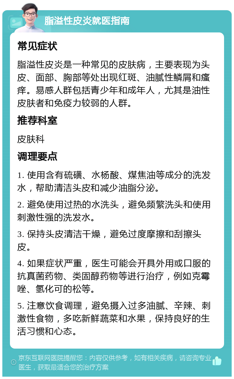 脂溢性皮炎就医指南 常见症状 脂溢性皮炎是一种常见的皮肤病，主要表现为头皮、面部、胸部等处出现红斑、油腻性鳞屑和瘙痒。易感人群包括青少年和成年人，尤其是油性皮肤者和免疫力较弱的人群。 推荐科室 皮肤科 调理要点 1. 使用含有硫磺、水杨酸、煤焦油等成分的洗发水，帮助清洁头皮和减少油脂分泌。 2. 避免使用过热的水洗头，避免频繁洗头和使用刺激性强的洗发水。 3. 保持头皮清洁干燥，避免过度摩擦和刮擦头皮。 4. 如果症状严重，医生可能会开具外用或口服的抗真菌药物、类固醇药物等进行治疗，例如克霉唑、氢化可的松等。 5. 注意饮食调理，避免摄入过多油腻、辛辣、刺激性食物，多吃新鲜蔬菜和水果，保持良好的生活习惯和心态。