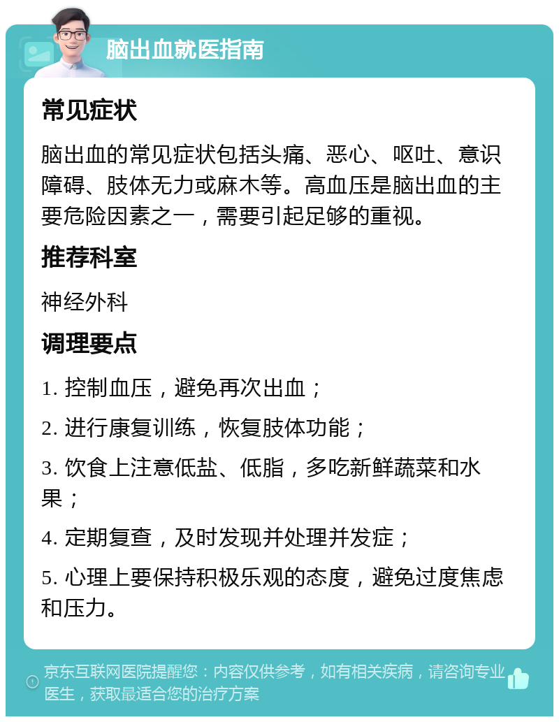 脑出血就医指南 常见症状 脑出血的常见症状包括头痛、恶心、呕吐、意识障碍、肢体无力或麻木等。高血压是脑出血的主要危险因素之一，需要引起足够的重视。 推荐科室 神经外科 调理要点 1. 控制血压，避免再次出血； 2. 进行康复训练，恢复肢体功能； 3. 饮食上注意低盐、低脂，多吃新鲜蔬菜和水果； 4. 定期复查，及时发现并处理并发症； 5. 心理上要保持积极乐观的态度，避免过度焦虑和压力。