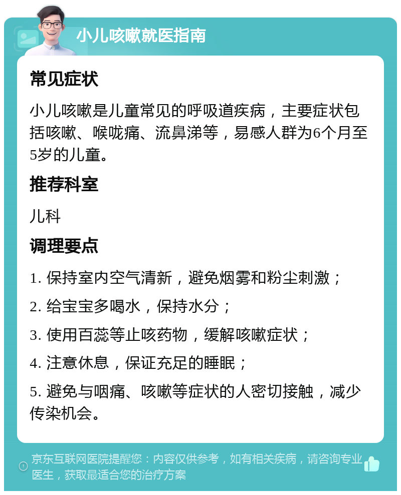 小儿咳嗽就医指南 常见症状 小儿咳嗽是儿童常见的呼吸道疾病，主要症状包括咳嗽、喉咙痛、流鼻涕等，易感人群为6个月至5岁的儿童。 推荐科室 儿科 调理要点 1. 保持室内空气清新，避免烟雾和粉尘刺激； 2. 给宝宝多喝水，保持水分； 3. 使用百蕊等止咳药物，缓解咳嗽症状； 4. 注意休息，保证充足的睡眠； 5. 避免与咽痛、咳嗽等症状的人密切接触，减少传染机会。