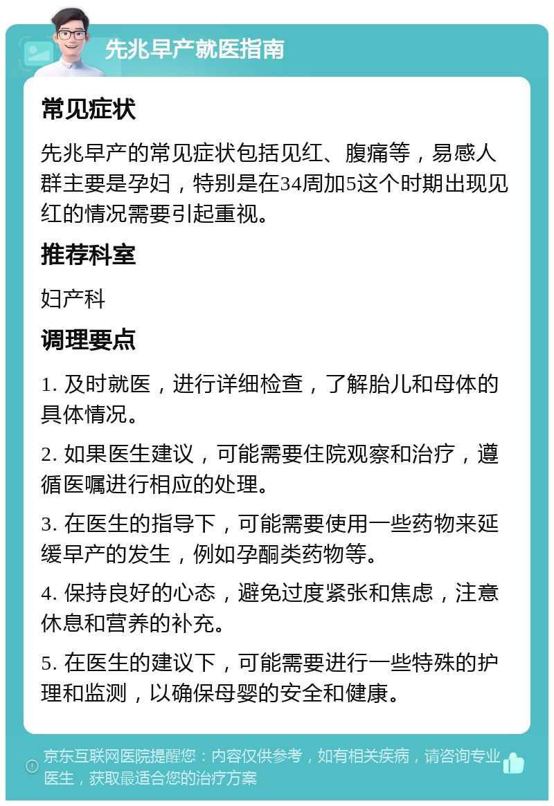 先兆早产就医指南 常见症状 先兆早产的常见症状包括见红、腹痛等，易感人群主要是孕妇，特别是在34周加5这个时期出现见红的情况需要引起重视。 推荐科室 妇产科 调理要点 1. 及时就医，进行详细检查，了解胎儿和母体的具体情况。 2. 如果医生建议，可能需要住院观察和治疗，遵循医嘱进行相应的处理。 3. 在医生的指导下，可能需要使用一些药物来延缓早产的发生，例如孕酮类药物等。 4. 保持良好的心态，避免过度紧张和焦虑，注意休息和营养的补充。 5. 在医生的建议下，可能需要进行一些特殊的护理和监测，以确保母婴的安全和健康。