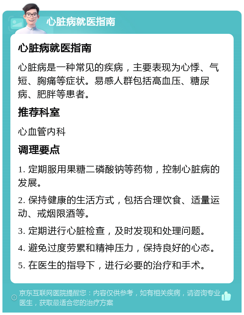 心脏病就医指南 心脏病就医指南 心脏病是一种常见的疾病，主要表现为心悸、气短、胸痛等症状。易感人群包括高血压、糖尿病、肥胖等患者。 推荐科室 心血管内科 调理要点 1. 定期服用果糖二磷酸钠等药物，控制心脏病的发展。 2. 保持健康的生活方式，包括合理饮食、适量运动、戒烟限酒等。 3. 定期进行心脏检查，及时发现和处理问题。 4. 避免过度劳累和精神压力，保持良好的心态。 5. 在医生的指导下，进行必要的治疗和手术。