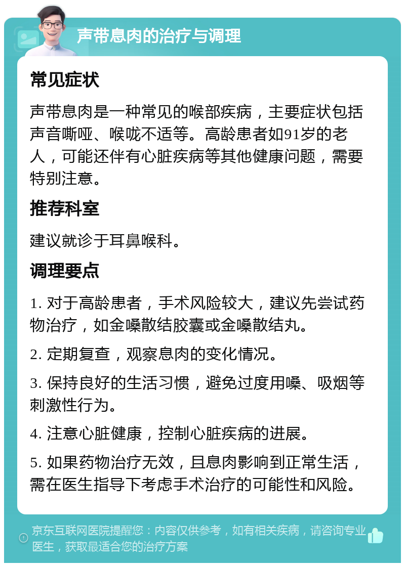 声带息肉的治疗与调理 常见症状 声带息肉是一种常见的喉部疾病，主要症状包括声音嘶哑、喉咙不适等。高龄患者如91岁的老人，可能还伴有心脏疾病等其他健康问题，需要特别注意。 推荐科室 建议就诊于耳鼻喉科。 调理要点 1. 对于高龄患者，手术风险较大，建议先尝试药物治疗，如金嗓散结胶囊或金嗓散结丸。 2. 定期复查，观察息肉的变化情况。 3. 保持良好的生活习惯，避免过度用嗓、吸烟等刺激性行为。 4. 注意心脏健康，控制心脏疾病的进展。 5. 如果药物治疗无效，且息肉影响到正常生活，需在医生指导下考虑手术治疗的可能性和风险。