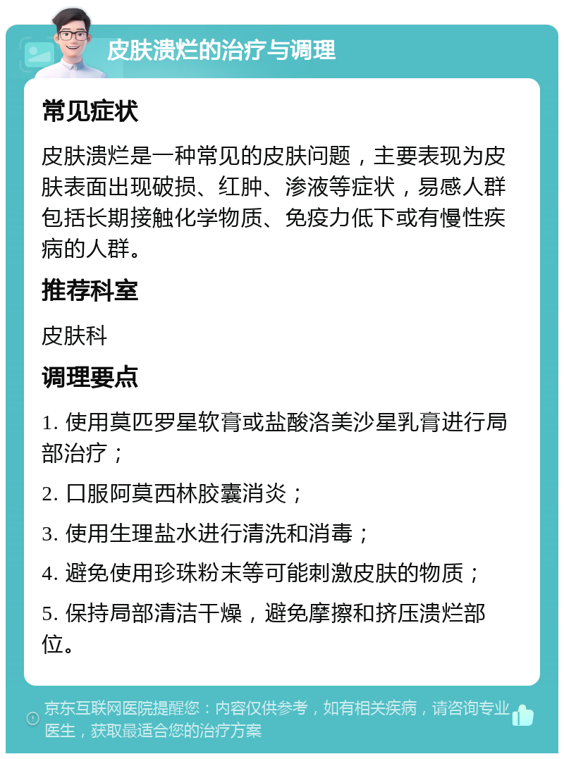 皮肤溃烂的治疗与调理 常见症状 皮肤溃烂是一种常见的皮肤问题，主要表现为皮肤表面出现破损、红肿、渗液等症状，易感人群包括长期接触化学物质、免疫力低下或有慢性疾病的人群。 推荐科室 皮肤科 调理要点 1. 使用莫匹罗星软膏或盐酸洛美沙星乳膏进行局部治疗； 2. 口服阿莫西林胶囊消炎； 3. 使用生理盐水进行清洗和消毒； 4. 避免使用珍珠粉末等可能刺激皮肤的物质； 5. 保持局部清洁干燥，避免摩擦和挤压溃烂部位。