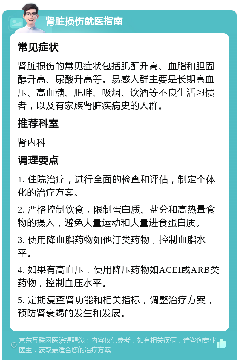 肾脏损伤就医指南 常见症状 肾脏损伤的常见症状包括肌酐升高、血脂和胆固醇升高、尿酸升高等。易感人群主要是长期高血压、高血糖、肥胖、吸烟、饮酒等不良生活习惯者，以及有家族肾脏疾病史的人群。 推荐科室 肾内科 调理要点 1. 住院治疗，进行全面的检查和评估，制定个体化的治疗方案。 2. 严格控制饮食，限制蛋白质、盐分和高热量食物的摄入，避免大量运动和大量进食蛋白质。 3. 使用降血脂药物如他汀类药物，控制血脂水平。 4. 如果有高血压，使用降压药物如ACEI或ARB类药物，控制血压水平。 5. 定期复查肾功能和相关指标，调整治疗方案，预防肾衰竭的发生和发展。