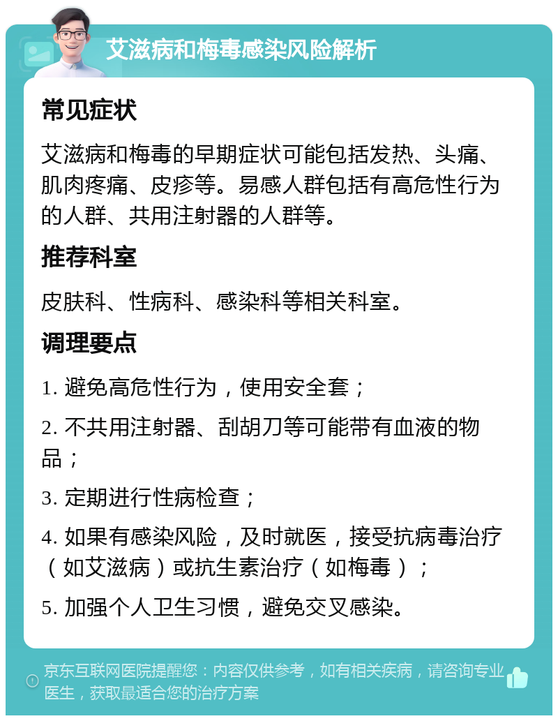 艾滋病和梅毒感染风险解析 常见症状 艾滋病和梅毒的早期症状可能包括发热、头痛、肌肉疼痛、皮疹等。易感人群包括有高危性行为的人群、共用注射器的人群等。 推荐科室 皮肤科、性病科、感染科等相关科室。 调理要点 1. 避免高危性行为，使用安全套； 2. 不共用注射器、刮胡刀等可能带有血液的物品； 3. 定期进行性病检查； 4. 如果有感染风险，及时就医，接受抗病毒治疗（如艾滋病）或抗生素治疗（如梅毒）； 5. 加强个人卫生习惯，避免交叉感染。