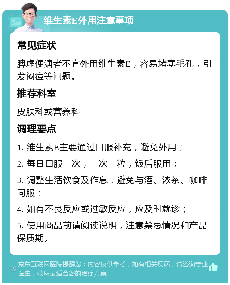 维生素E外用注意事项 常见症状 脾虚便溏者不宜外用维生素E，容易堵塞毛孔，引发闷痘等问题。 推荐科室 皮肤科或营养科 调理要点 1. 维生素E主要通过口服补充，避免外用； 2. 每日口服一次，一次一粒，饭后服用； 3. 调整生活饮食及作息，避免与酒、浓茶、咖啡同服； 4. 如有不良反应或过敏反应，应及时就诊； 5. 使用商品前请阅读说明，注意禁忌情况和产品保质期。