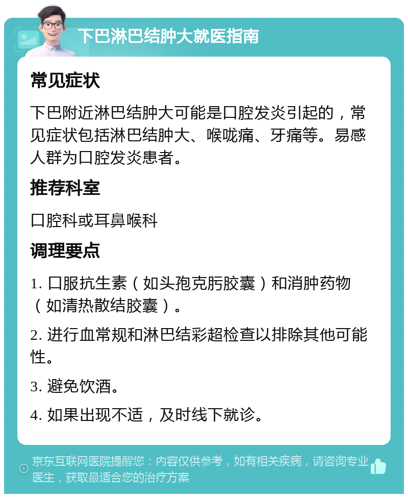 下巴淋巴结肿大就医指南 常见症状 下巴附近淋巴结肿大可能是口腔发炎引起的，常见症状包括淋巴结肿大、喉咙痛、牙痛等。易感人群为口腔发炎患者。 推荐科室 口腔科或耳鼻喉科 调理要点 1. 口服抗生素（如头孢克肟胶囊）和消肿药物（如清热散结胶囊）。 2. 进行血常规和淋巴结彩超检查以排除其他可能性。 3. 避免饮酒。 4. 如果出现不适，及时线下就诊。