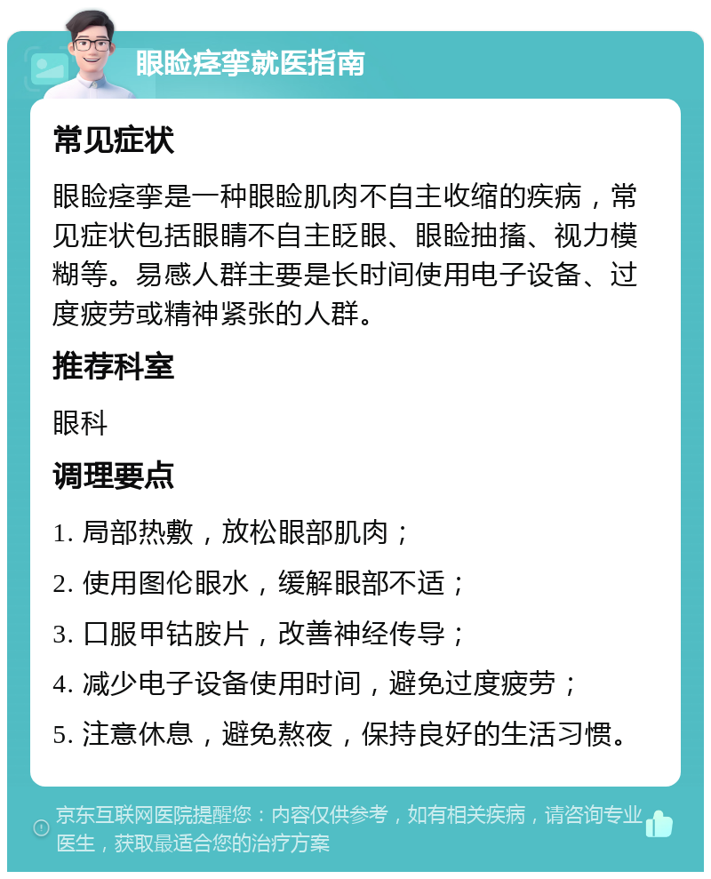 眼睑痉挛就医指南 常见症状 眼睑痉挛是一种眼睑肌肉不自主收缩的疾病，常见症状包括眼睛不自主眨眼、眼睑抽搐、视力模糊等。易感人群主要是长时间使用电子设备、过度疲劳或精神紧张的人群。 推荐科室 眼科 调理要点 1. 局部热敷，放松眼部肌肉； 2. 使用图伦眼水，缓解眼部不适； 3. 口服甲钴胺片，改善神经传导； 4. 减少电子设备使用时间，避免过度疲劳； 5. 注意休息，避免熬夜，保持良好的生活习惯。