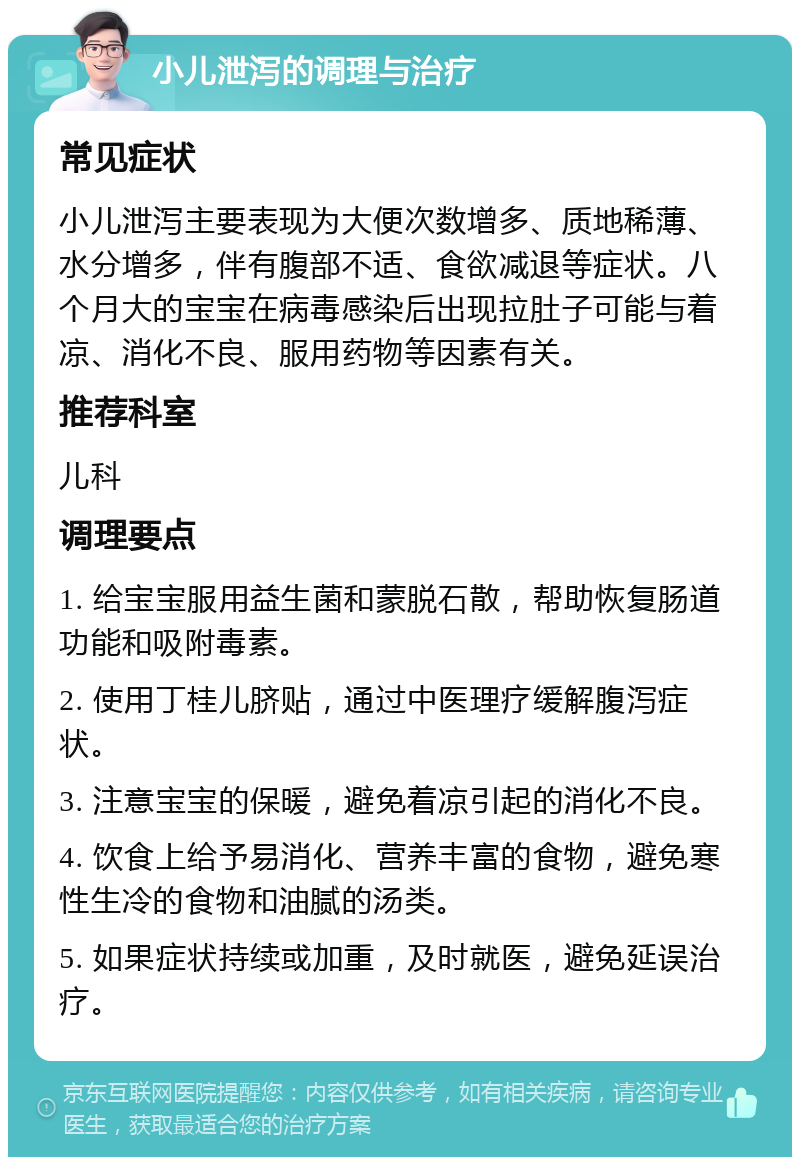 小儿泄泻的调理与治疗 常见症状 小儿泄泻主要表现为大便次数增多、质地稀薄、水分增多，伴有腹部不适、食欲减退等症状。八个月大的宝宝在病毒感染后出现拉肚子可能与着凉、消化不良、服用药物等因素有关。 推荐科室 儿科 调理要点 1. 给宝宝服用益生菌和蒙脱石散，帮助恢复肠道功能和吸附毒素。 2. 使用丁桂儿脐贴，通过中医理疗缓解腹泻症状。 3. 注意宝宝的保暖，避免着凉引起的消化不良。 4. 饮食上给予易消化、营养丰富的食物，避免寒性生冷的食物和油腻的汤类。 5. 如果症状持续或加重，及时就医，避免延误治疗。