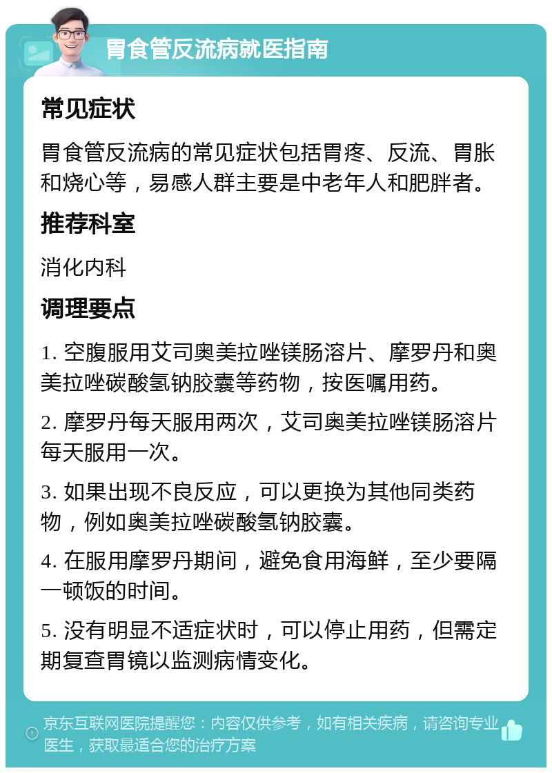 胃食管反流病就医指南 常见症状 胃食管反流病的常见症状包括胃疼、反流、胃胀和烧心等，易感人群主要是中老年人和肥胖者。 推荐科室 消化内科 调理要点 1. 空腹服用艾司奥美拉唑镁肠溶片、摩罗丹和奥美拉唑碳酸氢钠胶囊等药物，按医嘱用药。 2. 摩罗丹每天服用两次，艾司奥美拉唑镁肠溶片每天服用一次。 3. 如果出现不良反应，可以更换为其他同类药物，例如奥美拉唑碳酸氢钠胶囊。 4. 在服用摩罗丹期间，避免食用海鲜，至少要隔一顿饭的时间。 5. 没有明显不适症状时，可以停止用药，但需定期复查胃镜以监测病情变化。