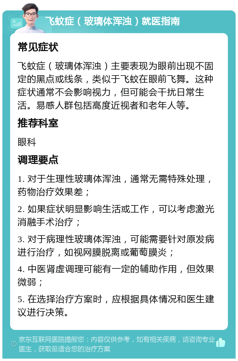 飞蚊症（玻璃体浑浊）就医指南 常见症状 飞蚊症（玻璃体浑浊）主要表现为眼前出现不固定的黑点或线条，类似于飞蚊在眼前飞舞。这种症状通常不会影响视力，但可能会干扰日常生活。易感人群包括高度近视者和老年人等。 推荐科室 眼科 调理要点 1. 对于生理性玻璃体浑浊，通常无需特殊处理，药物治疗效果差； 2. 如果症状明显影响生活或工作，可以考虑激光消融手术治疗； 3. 对于病理性玻璃体浑浊，可能需要针对原发病进行治疗，如视网膜脱离或葡萄膜炎； 4. 中医肾虚调理可能有一定的辅助作用，但效果微弱； 5. 在选择治疗方案时，应根据具体情况和医生建议进行决策。