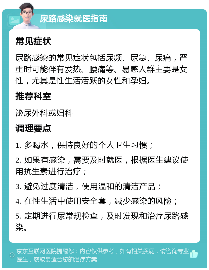 尿路感染就医指南 常见症状 尿路感染的常见症状包括尿频、尿急、尿痛，严重时可能伴有发热、腰痛等。易感人群主要是女性，尤其是性生活活跃的女性和孕妇。 推荐科室 泌尿外科或妇科 调理要点 1. 多喝水，保持良好的个人卫生习惯； 2. 如果有感染，需要及时就医，根据医生建议使用抗生素进行治疗； 3. 避免过度清洁，使用温和的清洁产品； 4. 在性生活中使用安全套，减少感染的风险； 5. 定期进行尿常规检查，及时发现和治疗尿路感染。