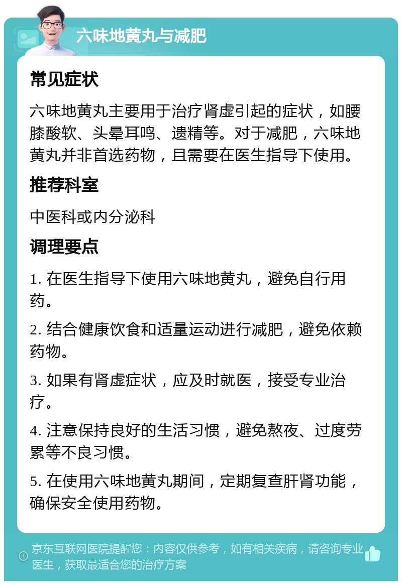 六味地黄丸与减肥 常见症状 六味地黄丸主要用于治疗肾虚引起的症状，如腰膝酸软、头晕耳鸣、遗精等。对于减肥，六味地黄丸并非首选药物，且需要在医生指导下使用。 推荐科室 中医科或内分泌科 调理要点 1. 在医生指导下使用六味地黄丸，避免自行用药。 2. 结合健康饮食和适量运动进行减肥，避免依赖药物。 3. 如果有肾虚症状，应及时就医，接受专业治疗。 4. 注意保持良好的生活习惯，避免熬夜、过度劳累等不良习惯。 5. 在使用六味地黄丸期间，定期复查肝肾功能，确保安全使用药物。