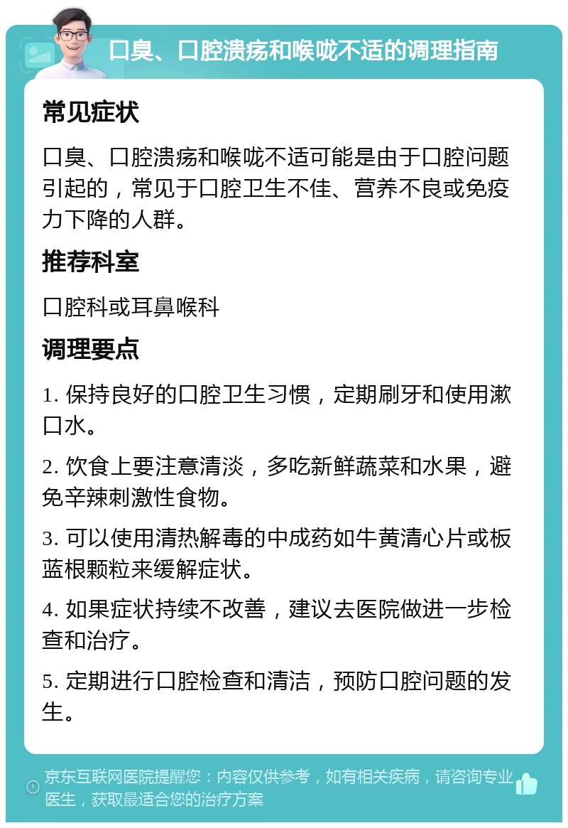 口臭、口腔溃疡和喉咙不适的调理指南 常见症状 口臭、口腔溃疡和喉咙不适可能是由于口腔问题引起的，常见于口腔卫生不佳、营养不良或免疫力下降的人群。 推荐科室 口腔科或耳鼻喉科 调理要点 1. 保持良好的口腔卫生习惯，定期刷牙和使用漱口水。 2. 饮食上要注意清淡，多吃新鲜蔬菜和水果，避免辛辣刺激性食物。 3. 可以使用清热解毒的中成药如牛黄清心片或板蓝根颗粒来缓解症状。 4. 如果症状持续不改善，建议去医院做进一步检查和治疗。 5. 定期进行口腔检查和清洁，预防口腔问题的发生。