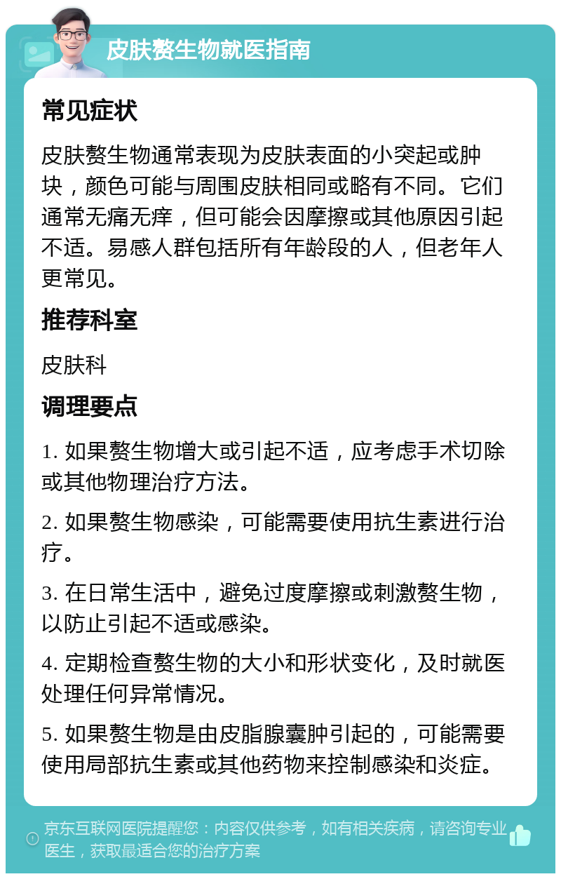 皮肤赘生物就医指南 常见症状 皮肤赘生物通常表现为皮肤表面的小突起或肿块，颜色可能与周围皮肤相同或略有不同。它们通常无痛无痒，但可能会因摩擦或其他原因引起不适。易感人群包括所有年龄段的人，但老年人更常见。 推荐科室 皮肤科 调理要点 1. 如果赘生物增大或引起不适，应考虑手术切除或其他物理治疗方法。 2. 如果赘生物感染，可能需要使用抗生素进行治疗。 3. 在日常生活中，避免过度摩擦或刺激赘生物，以防止引起不适或感染。 4. 定期检查赘生物的大小和形状变化，及时就医处理任何异常情况。 5. 如果赘生物是由皮脂腺囊肿引起的，可能需要使用局部抗生素或其他药物来控制感染和炎症。