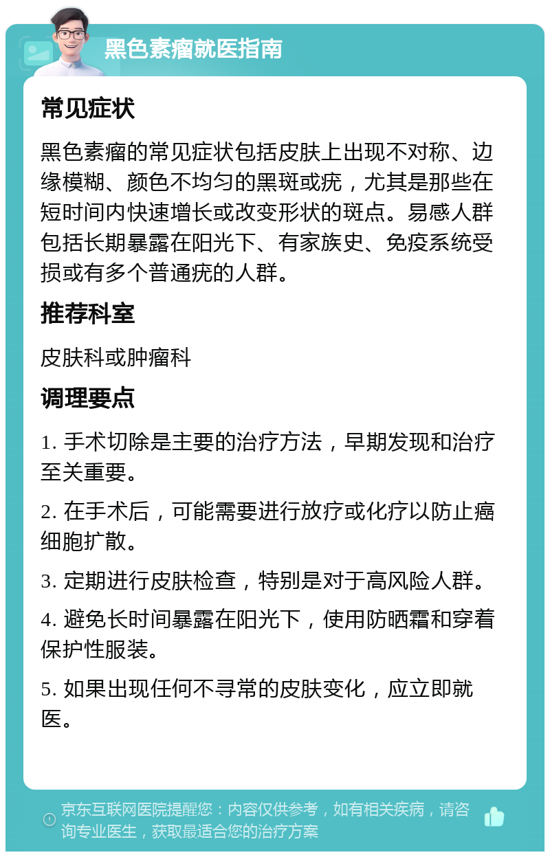 黑色素瘤就医指南 常见症状 黑色素瘤的常见症状包括皮肤上出现不对称、边缘模糊、颜色不均匀的黑斑或疣，尤其是那些在短时间内快速增长或改变形状的斑点。易感人群包括长期暴露在阳光下、有家族史、免疫系统受损或有多个普通疣的人群。 推荐科室 皮肤科或肿瘤科 调理要点 1. 手术切除是主要的治疗方法，早期发现和治疗至关重要。 2. 在手术后，可能需要进行放疗或化疗以防止癌细胞扩散。 3. 定期进行皮肤检查，特别是对于高风险人群。 4. 避免长时间暴露在阳光下，使用防晒霜和穿着保护性服装。 5. 如果出现任何不寻常的皮肤变化，应立即就医。
