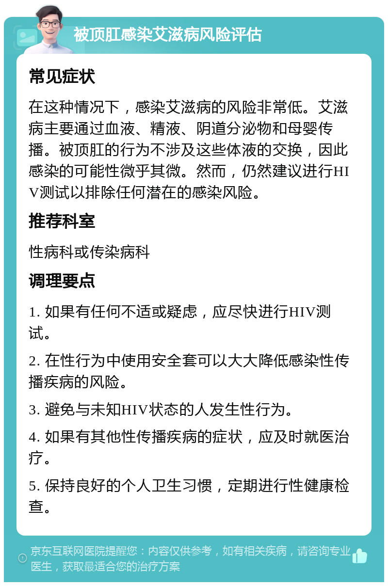 被顶肛感染艾滋病风险评估 常见症状 在这种情况下，感染艾滋病的风险非常低。艾滋病主要通过血液、精液、阴道分泌物和母婴传播。被顶肛的行为不涉及这些体液的交换，因此感染的可能性微乎其微。然而，仍然建议进行HIV测试以排除任何潜在的感染风险。 推荐科室 性病科或传染病科 调理要点 1. 如果有任何不适或疑虑，应尽快进行HIV测试。 2. 在性行为中使用安全套可以大大降低感染性传播疾病的风险。 3. 避免与未知HIV状态的人发生性行为。 4. 如果有其他性传播疾病的症状，应及时就医治疗。 5. 保持良好的个人卫生习惯，定期进行性健康检查。