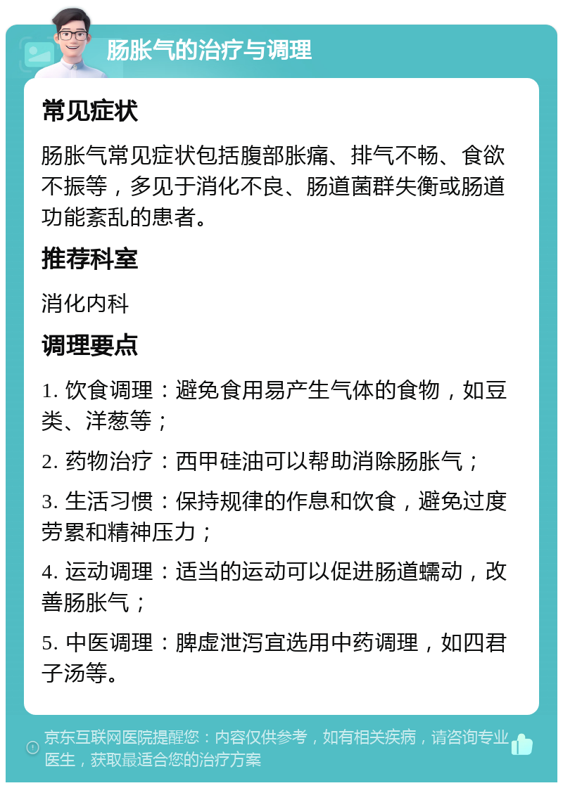 肠胀气的治疗与调理 常见症状 肠胀气常见症状包括腹部胀痛、排气不畅、食欲不振等，多见于消化不良、肠道菌群失衡或肠道功能紊乱的患者。 推荐科室 消化内科 调理要点 1. 饮食调理：避免食用易产生气体的食物，如豆类、洋葱等； 2. 药物治疗：西甲硅油可以帮助消除肠胀气； 3. 生活习惯：保持规律的作息和饮食，避免过度劳累和精神压力； 4. 运动调理：适当的运动可以促进肠道蠕动，改善肠胀气； 5. 中医调理：脾虚泄泻宜选用中药调理，如四君子汤等。