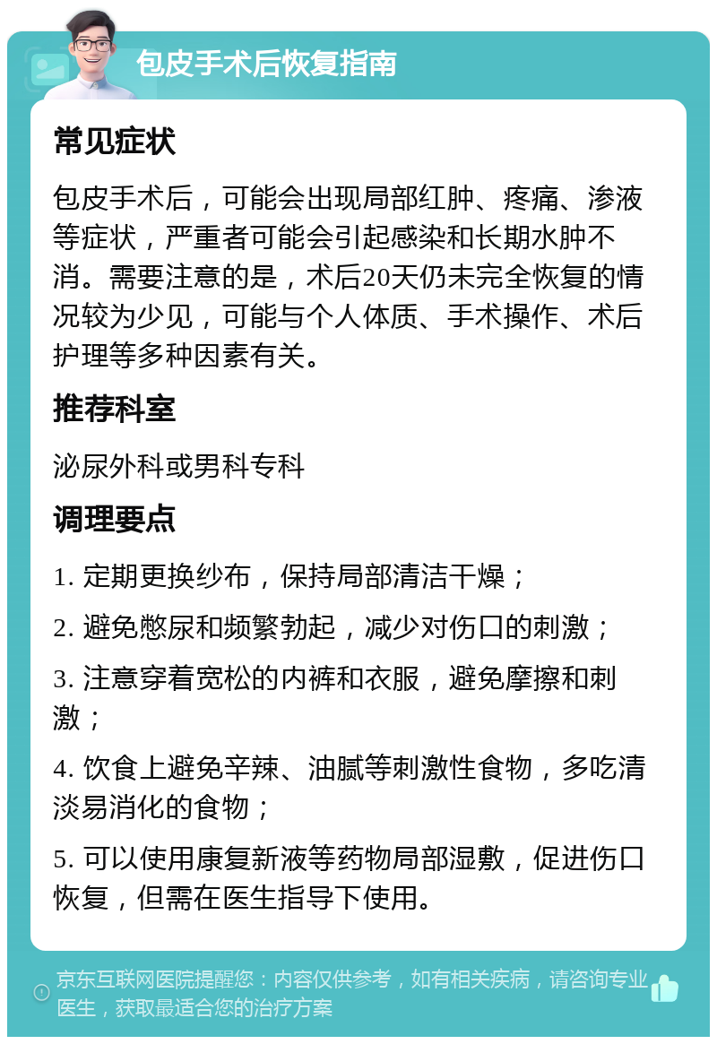 包皮手术后恢复指南 常见症状 包皮手术后，可能会出现局部红肿、疼痛、渗液等症状，严重者可能会引起感染和长期水肿不消。需要注意的是，术后20天仍未完全恢复的情况较为少见，可能与个人体质、手术操作、术后护理等多种因素有关。 推荐科室 泌尿外科或男科专科 调理要点 1. 定期更换纱布，保持局部清洁干燥； 2. 避免憋尿和频繁勃起，减少对伤口的刺激； 3. 注意穿着宽松的内裤和衣服，避免摩擦和刺激； 4. 饮食上避免辛辣、油腻等刺激性食物，多吃清淡易消化的食物； 5. 可以使用康复新液等药物局部湿敷，促进伤口恢复，但需在医生指导下使用。