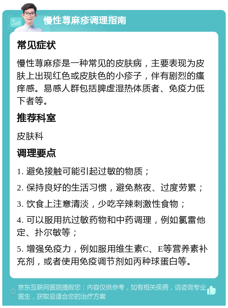 慢性荨麻疹调理指南 常见症状 慢性荨麻疹是一种常见的皮肤病，主要表现为皮肤上出现红色或皮肤色的小疹子，伴有剧烈的瘙痒感。易感人群包括脾虚湿热体质者、免疫力低下者等。 推荐科室 皮肤科 调理要点 1. 避免接触可能引起过敏的物质； 2. 保持良好的生活习惯，避免熬夜、过度劳累； 3. 饮食上注意清淡，少吃辛辣刺激性食物； 4. 可以服用抗过敏药物和中药调理，例如氯雷他定、扑尔敏等； 5. 增强免疫力，例如服用维生素C、E等营养素补充剂，或者使用免疫调节剂如丙种球蛋白等。