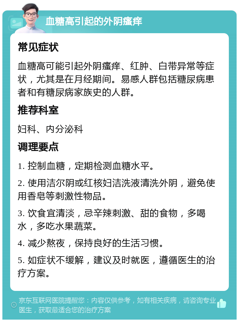 血糖高引起的外阴瘙痒 常见症状 血糖高可能引起外阴瘙痒、红肿、白带异常等症状，尤其是在月经期间。易感人群包括糖尿病患者和有糖尿病家族史的人群。 推荐科室 妇科、内分泌科 调理要点 1. 控制血糖，定期检测血糖水平。 2. 使用洁尔阴或红核妇洁洗液清洗外阴，避免使用香皂等刺激性物品。 3. 饮食宜清淡，忌辛辣刺激、甜的食物，多喝水，多吃水果蔬菜。 4. 减少熬夜，保持良好的生活习惯。 5. 如症状不缓解，建议及时就医，遵循医生的治疗方案。