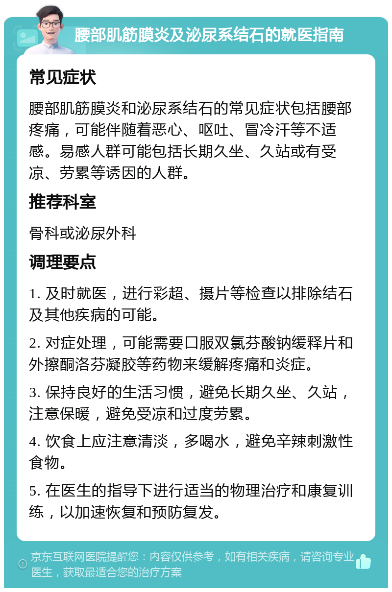 腰部肌筋膜炎及泌尿系结石的就医指南 常见症状 腰部肌筋膜炎和泌尿系结石的常见症状包括腰部疼痛，可能伴随着恶心、呕吐、冒冷汗等不适感。易感人群可能包括长期久坐、久站或有受凉、劳累等诱因的人群。 推荐科室 骨科或泌尿外科 调理要点 1. 及时就医，进行彩超、摄片等检查以排除结石及其他疾病的可能。 2. 对症处理，可能需要口服双氯芬酸钠缓释片和外擦酮洛芬凝胶等药物来缓解疼痛和炎症。 3. 保持良好的生活习惯，避免长期久坐、久站，注意保暖，避免受凉和过度劳累。 4. 饮食上应注意清淡，多喝水，避免辛辣刺激性食物。 5. 在医生的指导下进行适当的物理治疗和康复训练，以加速恢复和预防复发。