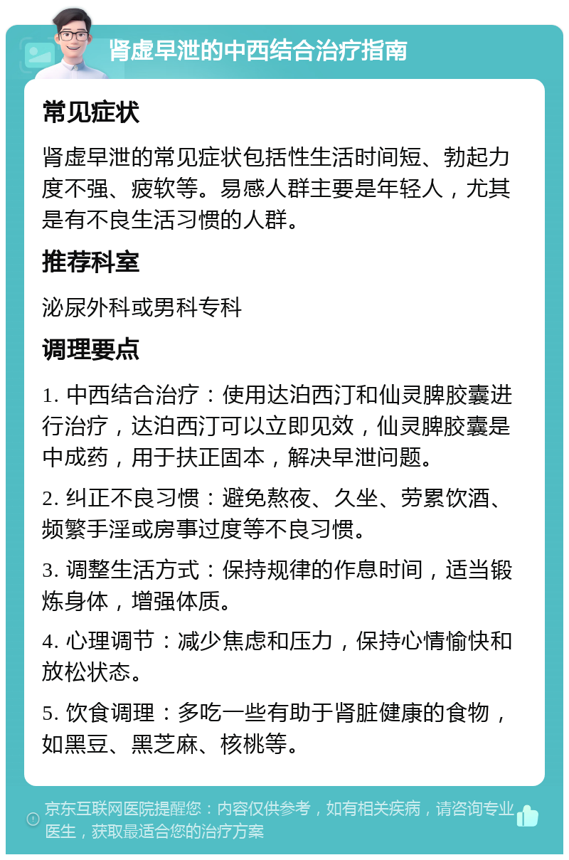 肾虚早泄的中西结合治疗指南 常见症状 肾虚早泄的常见症状包括性生活时间短、勃起力度不强、疲软等。易感人群主要是年轻人，尤其是有不良生活习惯的人群。 推荐科室 泌尿外科或男科专科 调理要点 1. 中西结合治疗：使用达泊西汀和仙灵脾胶囊进行治疗，达泊西汀可以立即见效，仙灵脾胶囊是中成药，用于扶正固本，解决早泄问题。 2. 纠正不良习惯：避免熬夜、久坐、劳累饮酒、频繁手淫或房事过度等不良习惯。 3. 调整生活方式：保持规律的作息时间，适当锻炼身体，增强体质。 4. 心理调节：减少焦虑和压力，保持心情愉快和放松状态。 5. 饮食调理：多吃一些有助于肾脏健康的食物，如黑豆、黑芝麻、核桃等。