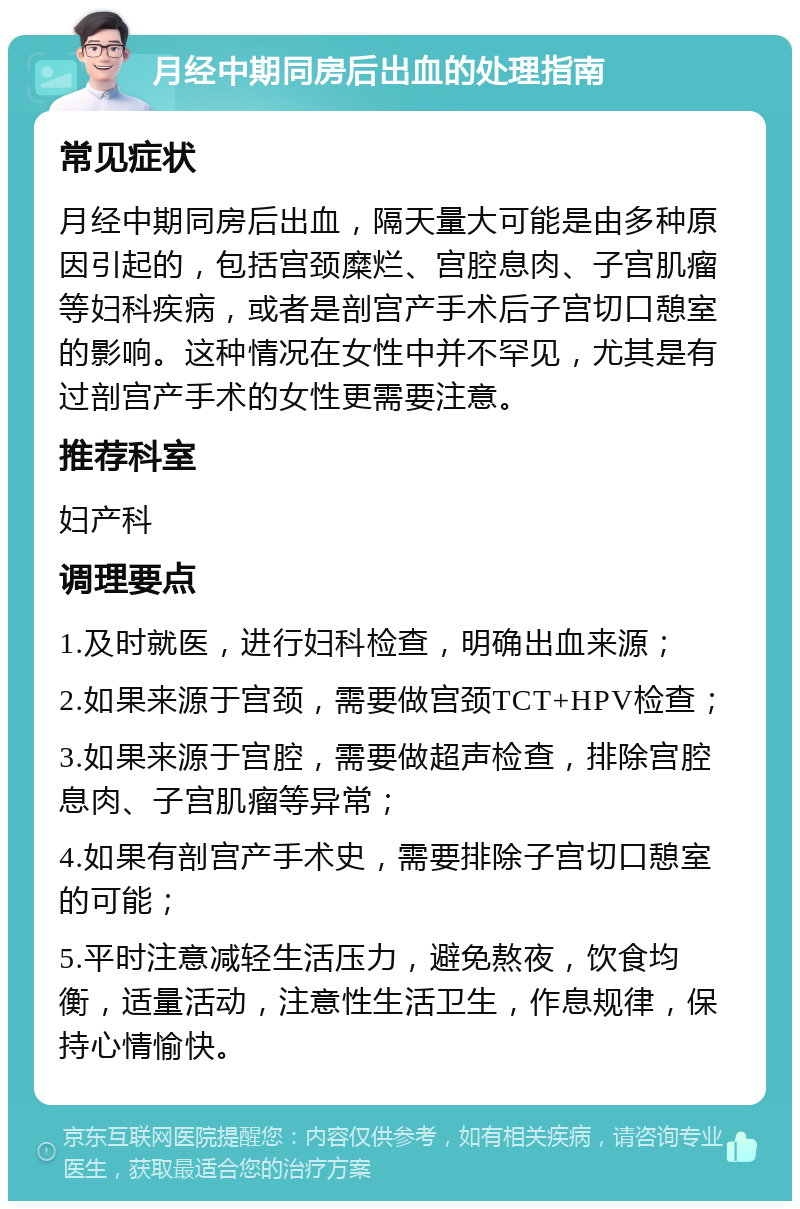 月经中期同房后出血的处理指南 常见症状 月经中期同房后出血，隔天量大可能是由多种原因引起的，包括宫颈糜烂、宫腔息肉、子宫肌瘤等妇科疾病，或者是剖宫产手术后子宫切口憩室的影响。这种情况在女性中并不罕见，尤其是有过剖宫产手术的女性更需要注意。 推荐科室 妇产科 调理要点 1.及时就医，进行妇科检查，明确出血来源； 2.如果来源于宫颈，需要做宫颈TCT+HPV检查； 3.如果来源于宫腔，需要做超声检查，排除宫腔息肉、子宫肌瘤等异常； 4.如果有剖宫产手术史，需要排除子宫切口憩室的可能； 5.平时注意减轻生活压力，避免熬夜，饮食均衡，适量活动，注意性生活卫生，作息规律，保持心情愉快。