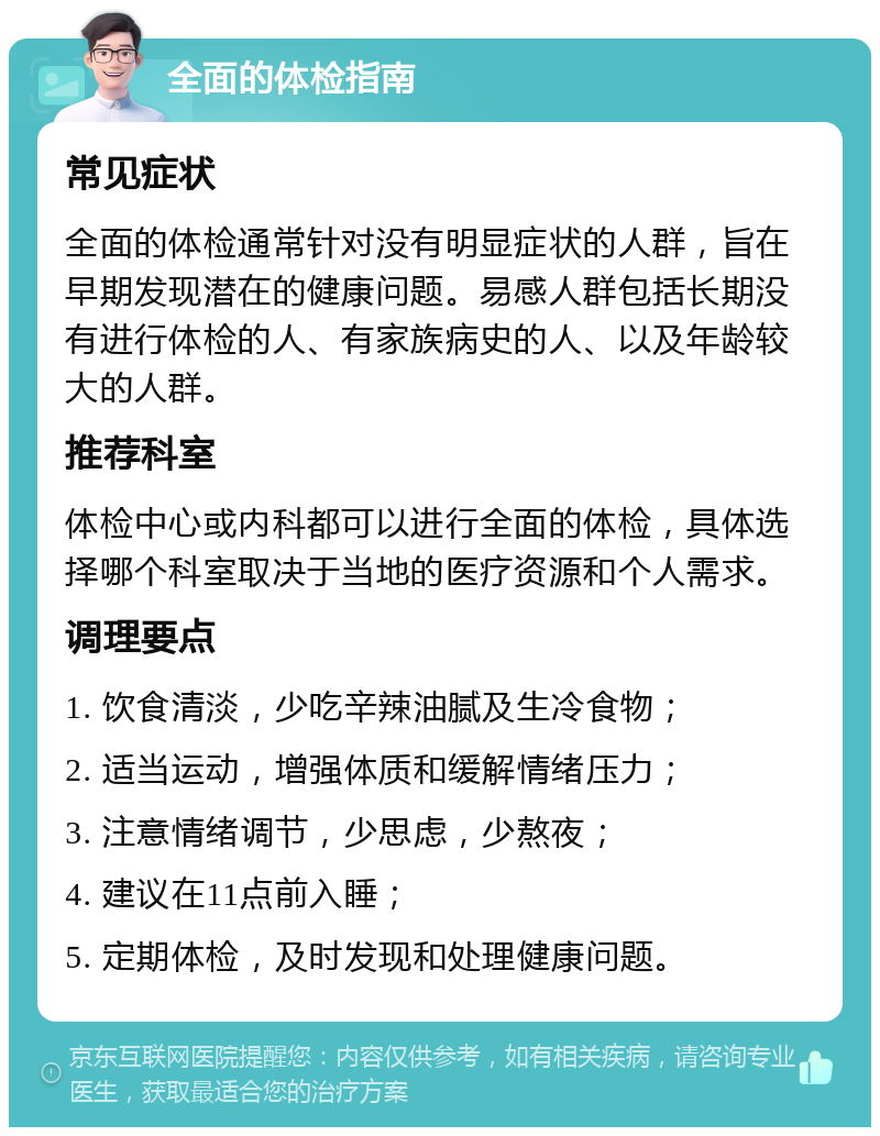 全面的体检指南 常见症状 全面的体检通常针对没有明显症状的人群，旨在早期发现潜在的健康问题。易感人群包括长期没有进行体检的人、有家族病史的人、以及年龄较大的人群。 推荐科室 体检中心或内科都可以进行全面的体检，具体选择哪个科室取决于当地的医疗资源和个人需求。 调理要点 1. 饮食清淡，少吃辛辣油腻及生冷食物； 2. 适当运动，增强体质和缓解情绪压力； 3. 注意情绪调节，少思虑，少熬夜； 4. 建议在11点前入睡； 5. 定期体检，及时发现和处理健康问题。